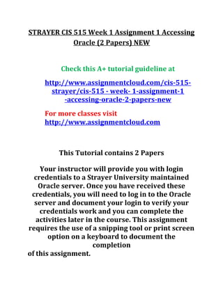 STRAYER CIS 515 Week 1 Assignment 1 Accessing
Oracle (2 Papers) NEW
Check this A+ tutorial guideline at
http://www.assignmentcloud.com/cis-515-
strayer/cis-515 - week- 1-assignment-1
-accessing-oracle-2-papers-new
For more classes visit
http://www.assignmentcloud.com
This Tutorial contains 2 Papers
Your instructor will provide you with login
credentials to a Strayer University maintained
Oracle server. Once you have received these
credentials, you will need to log in to the Oracle
server and document your login to verify your
credentials work and you can complete the
activities later in the course. This assignment
requires the use of a snipping tool or print screen
option on a keyboard to document the
completion
of this assignment.
 