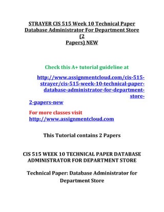 STRAYER CIS 515 Week 10 Technical Paper
Database Administrator For Department Store
(2
Papers) NEW
Check this A+ tutorial guideline at
http://www.assignmentcloud.com/cis-515-
strayer/cis-515-week-10-technical-paper-
database-administrator-for-department-
store-
2-papers-new
For more classes visit
http://www.assignmentcloud.com
This Tutorial contains 2 Papers
CIS 515 WEEK 10 TECHNICAL PAPER DATABASE
ADMINISTRATOR FOR DEPARTMENT STORE
Technical Paper: Database Administrator for
Department Store
 