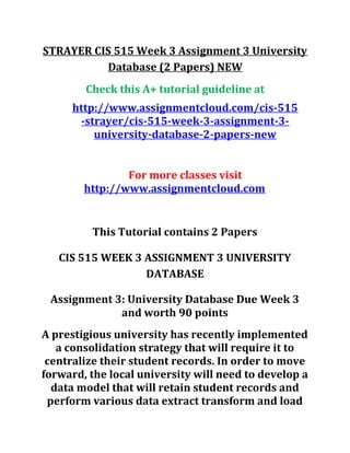 STRAYER CIS 515 Week 3 Assignment 3 University
Database (2 Papers) NEW
Check this A+ tutorial guideline at
http://www.assignmentcloud.com/cis-515
-strayer/cis-515-week-3-assignment-3-
university-database-2-papers-new
For more classes visit
http://www.assignmentcloud.com
This Tutorial contains 2 Papers
CIS 515 WEEK 3 ASSIGNMENT 3 UNIVERSITY
DATABASE
Assignment 3: University Database Due Week 3
and worth 90 points
A prestigious university has recently implemented
a consolidation strategy that will require it to
centralize their student records. In order to move
forward, the local university will need to develop a
data model that will retain student records and
perform various data extract transform and load
 