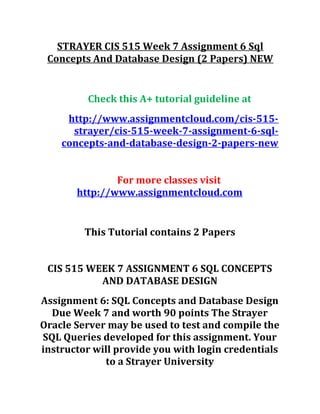 STRAYER CIS 515 Week 7 Assignment 6 Sql
Concepts And Database Design (2 Papers) NEW
Check this A+ tutorial guideline at
http://www.assignmentcloud.com/cis-515-
strayer/cis-515-week-7-assignment-6-sql-
concepts-and-database-design-2-papers-new
For more classes visit
http://www.assignmentcloud.com
This Tutorial contains 2 Papers
CIS 515 WEEK 7 ASSIGNMENT 6 SQL CONCEPTS
AND DATABASE DESIGN
Assignment 6: SQL Concepts and Database Design
Due Week 7 and worth 90 points The Strayer
Oracle Server may be used to test and compile the
SQL Queries developed for this assignment. Your
instructor will provide you with login credentials
to a Strayer University
 