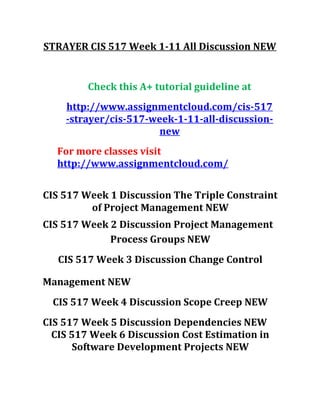 STRAYER CIS 517 Week 1-11 All Discussion NEW
Check this A+ tutorial guideline at
http://www.assignmentcloud.com/cis-517
-strayer/cis-517-week-1-11-all-discussion-
new
For more classes visit
http://www.assignmentcloud.com/
CIS 517 Week 1 Discussion The Triple Constraint
of Project Management NEW
CIS 517 Week 2 Discussion Project Management
Process Groups NEW
CIS 517 Week 3 Discussion Change Control
Management NEW
CIS 517 Week 4 Discussion Scope Creep NEW
CIS 517 Week 5 Discussion Dependencies NEW
CIS 517 Week 6 Discussion Cost Estimation in
Software Development Projects NEW
 