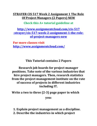 STRAYER CIS 517 Week 2 Assignment 1 The Role
Of Project Managers (2 Papers) NEW
Check this A+ tutorial guideline at
http://www.assignmentcloud.com/cis-517
-strayer/cis-517-week-2-assignment-1-the-role-
of-project-managers-new
For more classes visit
http://www.assignmentcloud.com/
This Tutorial contains 2 Papers
Research job boards for project manager
positions. Take note of the various industries that
hire project managers. Then, research statistics
from the project management institute on the rate
of success of projects in different industries
including IT.
Write a two to three (2-3) page paper in which
you:
1. Explain project management as a discipline.
2. Describe the industries in which project
 
