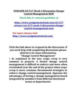 STRAYER CIS 517 Week 3 Discussion Change
Control Management NEW
Check this A+ tutorial guideline at
http://www.assignmentcloud.com/cis-517
-strayer/cis-517-week-3-discussion-change-
control-management-new
For more classes visit
http://www.assignmentcloud.com/
Click the link above to respond to the discussion. If
you need help with completing discussions please
click here for more information.
"Change Control Management"
• As explained in the text, scope creep is very
common in projects. A formal change control
management is difficult to enforce and more often
overlooked near the end of the project when scope
creep is more common. Recommend strategies to
enforce change control management. Appraise the
advantages of having a change management board
integrated by members from different functional
teams or departments.
 