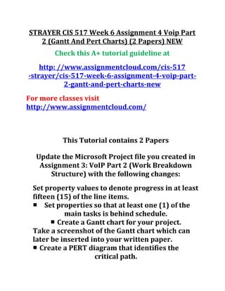 STRAYER CIS 517 Week 6 Assignment 4 Voip Part
2 (Gantt And Pert Charts) (2 Papers) NEW
Check this A+ tutorial guideline at
http: //www.assignmentcloud.com/cis-517
-strayer/cis-517-week-6-assignment-4-voip-part-
2-gantt-and-pert-charts-new
For more classes visit
http://www.assignmentcloud.com/
This Tutorial contains 2 Papers
Update the Microsoft Project file you created in
Assignment 3: VoIP Part 2 (Work Breakdown
Structure) with the following changes:
Set property values to denote progress in at least
fifteen (15) of the line items.
■ Set properties so that at least one (1) of the
main tasks is behind schedule.
■ Create a Gantt chart for your project.
Take a screenshot of the Gantt chart which can
later be inserted into your written paper.
■ Create a PERT diagram that identifies the
critical path.
 