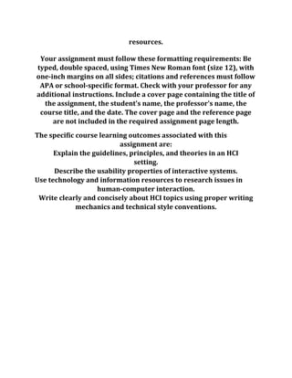 resources.
Your assignment must follow these formatting requirements: Be
typed, double spaced, using Times New Roman font (size 12), with
one-inch margins on all sides; citations and references must follow
APA or school-specific format. Check with your professor for any
additional instructions. Include a cover page containing the title of
the assignment, the student's name, the professor's name, the
course title, and the date. The cover page and the reference page
are not included in the required assignment page length.
The specific course learning outcomes associated with this
assignment are:
Explain the guidelines, principles, and theories in an HCI
setting.
Describe the usability properties of interactive systems.
Use technology and information resources to research issues in
human-computer interaction.
Write clearly and concisely about HCI topics using proper writing
mechanics and technical style conventions.
 