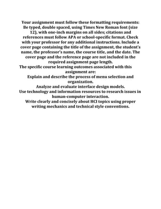 Your assignment must follow these formatting requirements:
Be typed, double spaced, using Times New Roman font (size
12), with one-inch margins on all sides; citations and
references must follow APA or school-specific format. Check
with your professor for any additional instructions. Include a
cover page containing the title of the assignment, the student's
name, the professor's name, the course title, and the date. The
cover page and the reference page are not included in the
required assignment page length.
The specific course learning outcomes associated with this
assignment are:
Explain and describe the process of menu selection and
organization.
Analyze and evaluate interface design models.
Use technology and information resources to research issues in
human-computer interaction.
Write clearly and concisely about HCI topics using proper
writing mechanics and technical style conventions.
 