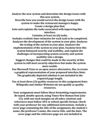 Analyze the new system and determine the design issues with
this new system.
Describe how you would correct the design issues with the
system to make the restaurant managers happy.
Create a design plan that:
Lists and explains the tasks associated with improving this
interface.
Contains at least six (6) tasks.
Includes realistic time estimates for each task to be completed.
Analyzes the development of the system in your plan. Analyzes
the testing of the system in your plan. Analyzes the
implementation of the system in your plan. Examine how this
system balanced security and usability, and explain the
challenges of incorporating system security and system
usability into a design.
Suggest changes that could be made to the security of this
system to still meet security objectives but make the system
more usable.
Use Microsoft Visio or an open source alternative, Dia, to create
a graphical representation of your proposed interface.Note:
The graphically depicted solution is not included in the
required page length.
Use at least three (3) quality resources in this assignment.Note:
Wikipedia and similar Websites do not qualify as quality
resources.
Your assignment must follow these formatting requirements:
Be typed, double spaced, using Times New Roman font (size
12), with one-inch margins on all sides; citations and
references must follow APA or school-specific format. Check
with your professor for any additional instructions. Include a
cover page containing the title of the assignment, the student's
name, the professor's name, the course title, and the date. The
cover page and the reference page are not included in
 