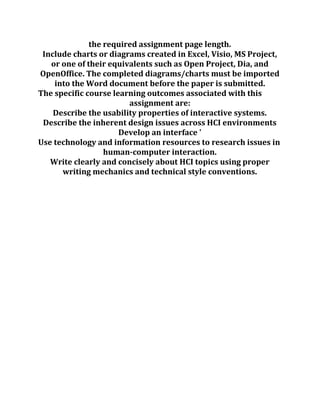the required assignment page length.
Include charts or diagrams created in Excel, Visio, MS Project,
or one of their equivalents such as Open Project, Dia, and
OpenOffice. The completed diagrams/charts must be imported
into the Word document before the paper is submitted.
The specific course learning outcomes associated with this
assignment are:
Describe the usability properties of interactive systems.
Describe the inherent design issues across HCI environments
Develop an interface '
Use technology and information resources to research issues in
human-computer interaction.
Write clearly and concisely about HCI topics using proper
writing mechanics and technical style conventions.
 