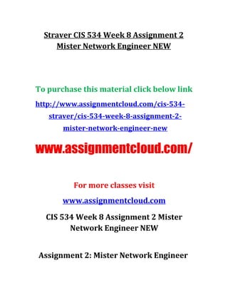 Straver CIS 534 Week 8 Assignment 2
Mister Network Engineer NEW
To purchase this material click below link
http://www.assignmentcloud.com/cis-534-
straver/cis-534-week-8-assignment-2-
mister-network-engineer-new
www.assignmentcloud.com/
For more classes visit
www.assignmentcloud.com
CIS 534 Week 8 Assignment 2 Mister
Network Engineer NEW
Assignment 2: Mister Network Engineer
 