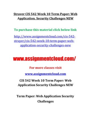 Straver CIS 542 Week 10 Term Paper: Web
Application. Security Challenges NEW
To purchase this material click below link
http://www.assignmentcloud.com/cis-542-
strayer/cis-542-week-10-term-paper-web-
application-security-challenges-new
www.assignmentcloud.com/
For more classes visit
www.assignmentcloud.com
CIS 542 Week 10 Term Paper: Web
Application Security Challenges NEW
Term Paper: Web Application Security
Challenges
 
