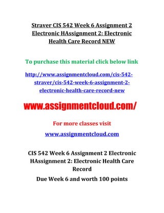 Straver CIS 542 Week 6 Assignment 2
Electronic HAssignment 2: Electronic
Health Care Record NEW
To purchase this material click below link
http://www.assignmentcloud.com/cis-542-
straver/cis-542-week-6-assignment-2-
electronic-health-care-record-new
www.assignmentcloud.com/
For more classes visit
www.assignmentcloud.com
CIS 542 Week 6 Assignment 2 Electronic
HAssignment 2: Electronic Health Care
Record
Due Week 6 and worth 100 points
 