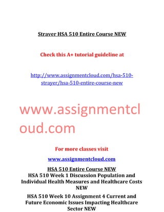 Straver HSA 510 Entire Course NEW
Check this A+ tutorial guideline at
http://www.assignmentcloud.com/hsa-510-
strayer/hsa-510-entire-course-new
www.assignmentcl
oud.com
For more classes visit
www.assignmentcloud.com
HSA 510 Entire Course NEW
HSA 510 Week 1 Discussion Population and
Individual Health Measures and Healthcare Costs
NEW
HSA 510 Week 10 Assignment 4 Current and
Future Economic Issues Impacting Healthcare
Sector NEW
 