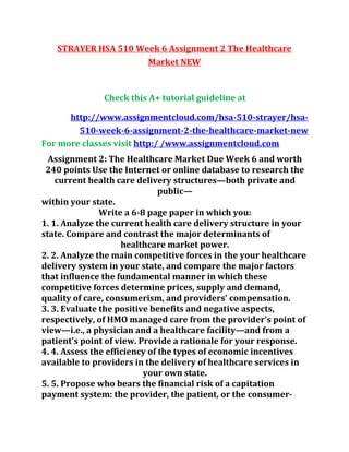 STRAYER HSA 510 Week 6 Assignment 2 The Healthcare
Market NEW
Check this A+ tutorial guideline at
http://www.assignmentcloud.com/hsa-510-strayer/hsa-
510-week-6-assignment-2-the-healthcare-market-new
For more classes visit http:/ /www.assignmentcloud.com
Assignment 2: The Healthcare Market Due Week 6 and worth
240 points Use the Internet or online database to research the
current health care delivery structures—both private and
public—
within your state.
Write a 6-8 page paper in which you:
1. 1. Analyze the current health care delivery structure in your
state. Compare and contrast the major determinants of
healthcare market power.
2. 2. Analyze the main competitive forces in the your healthcare
delivery system in your state, and compare the major factors
that influence the fundamental manner in which these
competitive forces determine prices, supply and demand,
quality of care, consumerism, and providers' compensation.
3. 3. Evaluate the positive benefits and negative aspects,
respectively, of HMO managed care from the provider's point of
view—i.e., a physician and a healthcare facility—and from a
patient's point of view. Provide a rationale for your response.
4. 4. Assess the efficiency of the types of economic incentives
available to providers in the delivery of healthcare services in
your own state.
5. 5. Propose who bears the financial risk of a capitation
payment system: the provider, the patient, or the consumer-
 