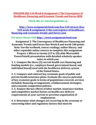 STRAYER HSA 510 Week 8 Assignment 3 The Convergence of
Healthcare Financing and Economic Trends and Forces NEW
Check this A+ tutorial guideline at
http://www.assignmentcloud.com/hsa-510-straver/hsa-
510-week-8-assignment-3-the-convergence-of-healthcare-
financing-and-economic-trends-and-forces-new
For more classes visit http:/ /www.assignmentcloud.com
Assignment 3: The Convergence of Healthcare Financing and
Economic Trends and Forces Due Week 8 and worth 100 points
Note: Use the textbook, course readings, online library, and
other reputable online sources to complete this assignment.
Prepare a fifteen to twenty (15 to 20) slide Microsoft®
PowerPoint® presentation with detailed scholarly speaker
notes in which you:
1. 1. Compare the three (3) current health care financing and
funding models (i.e., employee based, government based, and
individual based) used with the healthcare delivery system
of the United States.
2. 2. Compare and contrast key economic goals of public and
private health insurance plans. Evaluate the success potential
of key economic goals in terms of populations covered, services
included, financing arrangements, reimbursement strategies,
and economic competition policies.
3. 3. Analyze the key effects of labor market, insurance market,
and competitive market factors on health care delivery
requirements at your current or previous organization of
employment.
4. 4. Determine what changes are occurring in the economy or
concerning labor and regulatory factors that must be
 