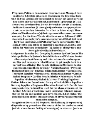 Programs, Patients, Commercial Insurance, and Managed Care
Contracts. 2. Certain situations concerning the Intensive Care
Unit and the Laboratory are described below. Set up six vertical
line items on your worksheet, numbered (1) through (6). Six
situa-tions are described below. For each of the six situations,
indicate its number (1 through 6) and enter the appropriate
cost center (either Intensive Care Unit or Laboratory). Then
place an X in the column(s) that represents the correct revenue
source(s) for the item. The six situations are as follows: (1) ICU
stay billed to employee's insurance program. (2) Lab test paid
for by an individual. (3) Pathology work performed for the
state. (4) ICU stay billed to member's health plan. (5) ICU stay
billed for Medicare beneficiary. (6) Series of allergy tests run
for eligible Medicaid beneficiary.
Assignment Exercise 5-1: Grouping Expenses by Cost Center The
Metropolis Health System's Rehabilitation and Wellness Center
offers outpatient therapy and return-to-work services plus
cardiac and pulmonary rehabilitation to get people back to a
normal way of living. The Rehabilitation and Wellness Center
expenses include the following: • Nursing Salaries • Physical
Therapist Supplies • Physical Therapist Salaries • Occupational
Therapist Supplies • Occupational Therapist Salaries • Cardiac
Rehab Supplies • Cardiac Rehab Salaries • Pulmonary Rehab
Supplies • Pulmonary Rehab Salaries • Training Supplies •
Patient Education Coordinator Salary • Clerical Office Supplies •
Nursing Supplies • Employee Education Required 1. Decide how
many cost centers should be used for the above expenses at the
Center. 2. Set up a worksheet with individual columns across
the top for the cost centers you have chosen. 3. For each of the
expenses listed above, indicate to which of your cost centers it
should be assigned.
Assignment Exercise 5-2 Required Find a listing of expenses by
diagnosis or by procedure. The source of the list can be internal
(within a health care facility of some type) or external (such as
 