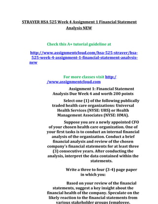 STRAYER HSA 525 Week 4 Assignment 1 Financial Statement
Analysis NEW
Check this A+ tutorial guideline at
http://www.assignmentcloud.com/hsa-525-straver/hsa-
525-week-4-assignment-1-financial-statement-analvsis-
new
For more classes visit http:/
/www.assignmentcloud.com
Assignment 1: Financial Statement
Analysis Due Week 4 and worth 200 points
Select one (1) of the following publically
traded health care organizations: Universal
Health Services (NYSE: UHS) or Health
Management Associates (NYSE: HMA).
Suppose you are a newly appointed CFO
of your chosen health care organization. One of
your first tasks is to conduct an internal financial
analysis of the organization. Conduct a brief
financial analysis and review of the chosen
company's financial statements for at least three
(3) consecutive years. After conducting the
analysis, interpret the data contained within the
statements.
Write a three to four (3-4) page paper
in which you:
Based on your review of the financial
statements, suggest a key insight about the
financial health of the company. Speculate on the
likely reaction to the financial statements from
various stakeholder groups (employee,
 