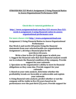 STRAYER HSA 525 Week 6 Assignment 2 Using Financial Ratios
to Assess Organizational Performance NEW
Check this A+ tutorial guideline at
http:/ /www.assignmentcloud.com/hsa-525-straver/hsa-525-
week-6-assignment-2-using-financial-ratios-to-assess-
organizational-performance-new
For more classes visit http:/ /www.assignmentcloud.com
Assignment 2: Using Financial Ratios to Assess Organizational
Performance
Due Week 6 and worth 240 points Using the financial
statements from your selected health care organization in
Assignment 1, develop a financial plan for the
next three (3) years.
Write a four to five (4-5) page paper in which you:
1. Suggest the financial ratio that most financial analysts would
use to evaluate the financial condition of the company. Provide
support for your rationale.
2. Speculate on the organization's ability to meet its financial
obligations as they come due. Provide support for your
rationale.
3. Based on your ratio analysis, determine whether the
profitability trends are favorable or unfavorable and explain
your rationale.
4. Using financial ratio analysis, predict whether or not the
company will be viable in five (5) years based on its
performance over the past three (3) years. Provide support for
 