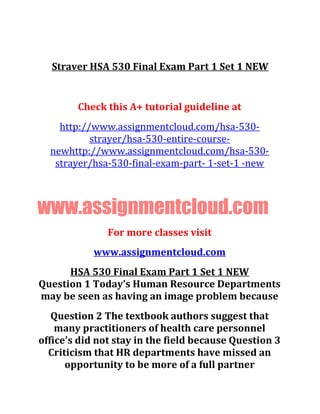 Straver HSA 530 Final Exam Part 1 Set 1 NEW
Check this A+ tutorial guideline at
http://www.assignmentcloud.com/hsa-530-
strayer/hsa-530-entire-course-
newhttp://www.assignmentcloud.com/hsa-530-
strayer/hsa-530-final-exam-part- 1-set-1 -new
www.assignmentcloud.com
For more classes visit
www.assignmentcloud.com
HSA 530 Final Exam Part 1 Set 1 NEW
Question 1 Today's Human Resource Departments
may be seen as having an image problem because
Question 2 The textbook authors suggest that
many practitioners of health care personnel
office's did not stay in the field because Question 3
Criticism that HR departments have missed an
opportunity to be more of a full partner
 