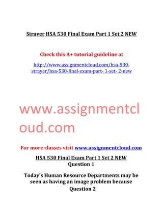 Straver HSA 530 Final Exam Part 1 Set 2 NEW
Check this A+ tutorial guideline at
http://www.assignmentcloud.com/hsa-530-
strayer/hsa-530-final-exam-part- 1-set- 2-new
www.assignmentcl
oud.com
For more classes visit www.assignmentcloud.com
HSA 530 Final Exam Part 1 Set 2 NEW
Question 1
Today's Human Resource Departments may be
seen as having an image problem because
Question 2
 