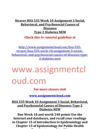 Straver HSA 535 Week 10 Assignment 3 Social,
Behavioral, and Psychosocial Causes of
Diseases
Type 2 Diabetes NEW
Check this A+ tutorial guideline at
http://www.assignmentcloud.com/hsa-535-
strayer/hsa-535-week-10-assignment-3-social.-
behavioral.-and-psychosocial-causes-of-diseases-type-
2-diabetes-new
www.assignmentcl
oud.com
For more classes visit
www.assignmentcloud.com
HSA 535 Week 10 Assignment 3 Social, Behavioral,
and Psychosocial Causes of Diseases Type 2
Diabetes NEW
Due Week 10 and worth 240 points Use the
Internet and databases, and recall your readings
in Chapter 15 of Introduction to Epidemiology and
Chapter 15 of Epidemiology for Public Health
 