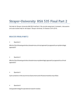 Strayer-University HSA 535 Final Part 2
Get help for Strayer-University HSA 535 Final Part2. We provide assignment, homework, discussions
and case studies help for all subject Strayer-University for Session 2015-2016.
HSA535 FINAL PART2
• Question1
Whichof the followingactivitiescharacterizesaclinical approach(asopposedtoanepidemiologic
approach)?
• Question2
Whichof the followingactivitiescharacterizesanepidemiologicapproach(asopposedtoaclinical
approach)?
• Question3
Cyclicvariationsinthe occurrence of pneumoniaandinfluenzamortalitymayreflect:
• Question4
Usingepidemiologyforoperational researchinvolves:
 