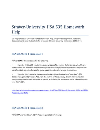 Strayer-University HSA 535 Homework
Help
Get helpforStrayer-University HSA 535 HomeworkHelp. We provide assignment, homework,
discussions and case studies help for all subject Strayer-University for Session 2015-2016.
HSA535 Week 1 Discussion1
"CDC and BMA" Please respondtothe following:
• From the firsttwo(2) e-Activities,give asynopsisof the variouschallengesfacinghealthcare
professionals,anddeterminewhetherornotyoubelieve these professionalscanformulate predictive
plansfromboth agencies.Be specific,givingsupportingrationalesforyourobservations.
• From the thirde-Activity,give acomprehensive critiquedevaluationof yourstate’sDOH
disease-managementprotocols.Also,fromthe analysisof the case study,determineif yourstate’s
standpointonthe disease isadequate.Be specific,articulatingthe actionsthatcan be takento improve
your state’sDOH.
http://www.justquestionanswer.com/viewanswer_detail/HSA-535-Week-1-Discussion-1-CDC-and-BMA-
Please-respond-45753
HSA535 Week 1 Discussion2
"CDC, BMA and Your State’sDOH" Please respondtothe following:
 