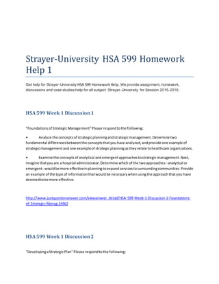 Strayer-University HSA 599 Homework
Help 1
Get help for Strayer-University HSA 599 HomeworkHelp. We provide assignment, homework,
discussions and case studies help for all subject Strayer-University for Session 2015-2016.
HSA599 Week 1 Discussion 1
"Foundationsof StrategicManagement"Please respondtothe following:
• Analyze the conceptsof strategicplanningandstrategicmanagement.Determine two
fundamental differencesbetweenthe conceptsthatyouhave analyzed,andprovide one example of
strategicmanagementandone exampleof strategicplanningastheyrelate tohealthcare organizations.
• Examine the conceptsof analytical andemergentapproachestostrategicmanagement.Next,
imagine thatyouare a hospital administrator.Determine which of the twoapproaches--analytical or
emergent--wouldbe more effectiveinplanningtoexpandservicestosurroundingcommunities.Provide
an example of the type of informationthatwouldbe necessarywhenusingthe approachthatyou have
deemedtobe more effective.
http://www.justquestionanswer.com/viewanswer_detail/HSA-599-Week-1-Discussion-1-Foundations-
of-Strategic-Manag-24462
HSA599 Week 1 Discussion2
"DevelopingaStrategicPlan"Please respondtothe following:
 