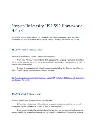 Strayer-University HSA 599 Homework
Help 4
Get help for Strayer-University HSA 599 HomeworkHelp. We provide assignment, homework,
discussions and case studies help for all subject Strayer-University for Session 2015-2016.
HSA599 Week 5 Discussion 2
"Statements and Strategy" Please respond to the following:
• From the e-Activity, recommend one strategic goal for the selected organization that aligns
with its mission statement, and one critical success factor necessary for the organization to achieve
the goal you recommended.
• Propose three ways in which a healthcare organization's Board of Directors can influence
policy. Provide specific examples to support your rationale.
http://www.justquestionanswer.com/viewanswer_detail/HSA-599-Week-5-Discussion-2-Statements-
and-Strategy-Ple-51168
HSA599 Week 6 Discussion1
"Strategy Development" Please respond to the following:
• Differentiate between each of the following strategies: directional, adaptive, market entry,
competitive. Provide one example of each to support your response.
• Provide one example of a specific value-added service, and demonstrate the fundamental
manner in which the service in question would correspond to market entry or competitive strategy.
 