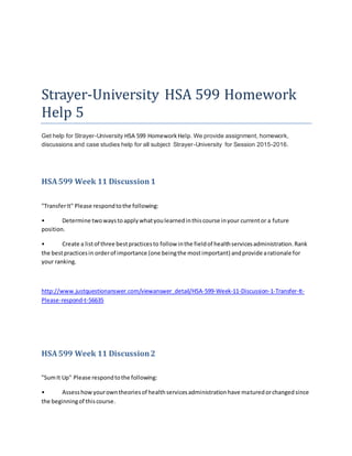 Strayer-University HSA 599 Homework
Help 5
Get help for Strayer-University HSA 599 HomeworkHelp. We provide assignment, homework,
discussions and case studies help for all subject Strayer-University for Session 2015-2016.
HSA599 Week 11 Discussion 1
"TransferIt" Please respondtothe following:
• Determine twowaystoapplywhatyoulearnedinthiscourse inyour currentor a future
position.
• Create a listof three bestpracticesto follow inthe fieldof healthservicesadministration.Rank
the bestpracticesin orderof importance (one beingthe mostimportant) andprovide arationale for
your ranking.
http://www.justquestionanswer.com/viewanswer_detail/HSA-599-Week-11-Discussion-1-Transfer-It-
Please-respond-t-56635
HSA599 Week 11 Discussion2
"SumIt Up" Please respondtothe following:
• Assesshowyourowntheoriesof healthservicesadministrationhave maturedorchangedsince
the beginningof thiscourse.
 