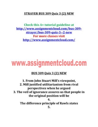 STRAYER BUS 309 Quiz 3 (2) NEW
Check this A+ tutorial guideline at
http://www.assignmentcloud.com/bus-309-
strayer/bus-309-quiz-3--2-new
For more classes visit
http://www.assignmentcloud.com/
BUS 309 Quiz 3 (2) NEW
1. From John Stuart Mill’s viewpoint,
2. Mill justified utilitarianism from rival
perspectives when he argued
3. The veil of ignorance assures us that people in
the original position will be
4.
The difference principle of Rawls states
5.
 