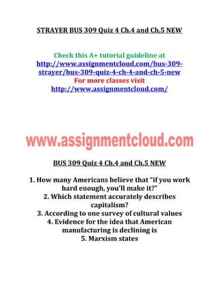 STRAYER BUS 309 Quiz 4 Ch.4 and Ch.5 NEW
Check this A+ tutorial guideline at
http://www.assignmentcloud.com/bus-309-
strayer/bus-309-quiz-4-ch-4-and-ch-5-new
For more classes visit
http://www.assignmentcloud.com/
BUS 309 Quiz 4 Ch.4 and Ch.5 NEW
1. How many Americans believe that “if you work
hard enough, you'll make it?”
2. Which statement accurately describes
capitalism?
3. According to one survey of cultural values
4. Evidence for the idea that American
manufacturing is declining is
5. Marxism states
 