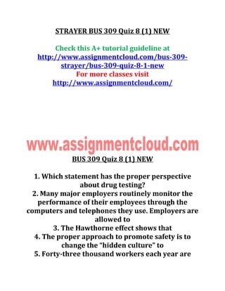 STRAYER BUS 309 Quiz 8 (1) NEW
Check this A+ tutorial guideline at
http://www.assignmentcloud.com/bus-309-
strayer/bus-309-quiz-8-1-new
For more classes visit
http://www.assignmentcloud.com/
BUS 309 Quiz 8 (1) NEW
1. Which statement has the proper perspective
about drug testing?
2. Many major employers routinely monitor the
performance of their employees through the
computers and telephones they use. Employers are
allowed to
3. The Hawthorne effect shows that
4. The proper approach to promote safety is to
change the “hidden culture” to
5. Forty-three thousand workers each year are
 