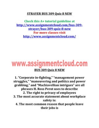 STRAYER BUS 309 Quiz 8 NEW
Check this A+ tutorial guideline at
http://www.assignmentcloud.com/bus-309-
strayer/bus-309-quiz-8-new
For more classes visit
http://www.assignmentcloud.com/
BUS 309 Quiz 8 NEW
1. “Corporate in-fighting,” “management power
struggles,” “maneuvering and politics and power
grabbing,” and “Machiavellian intrigues” are all
phrases H. Ross Perot uses to describe
2. The right to privacy of employees
3. The most accurate statement about workplace
safety is:
4. The most common reason that people leave
their jobs is
 