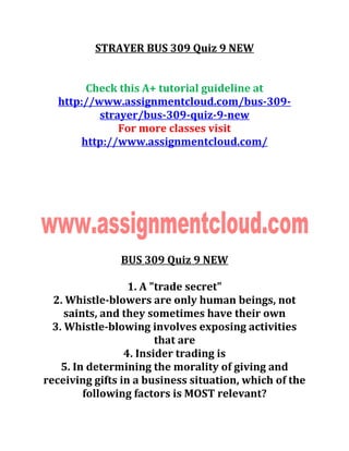 STRAYER BUS 309 Quiz 9 NEW
Check this A+ tutorial guideline at
http://www.assignmentcloud.com/bus-309-
strayer/bus-309-quiz-9-new
For more classes visit
http://www.assignmentcloud.com/
BUS 309 Quiz 9 NEW
1. A "trade secret"
2. Whistle-blowers are only human beings, not
saints, and they sometimes have their own
3. Whistle-blowing involves exposing activities
that are
4. Insider trading is
5. In determining the morality of giving and
receiving gifts in a business situation, which of the
following factors is MOST relevant?
 