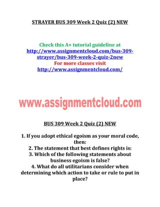 STRAYER BUS 309 Week 2 Quiz (2) NEW
Check this A+ tutorial guideline at
http://www.assignmentcloud.com/bus-309-
strayer/bus-309-week-2-quiz-2new
For more classes visit
http://www.assignmentcloud.com/
BUS 309 Week 2 Quiz (2) NEW
1. If you adopt ethical egoism as your moral code,
then:
2. The statement that best defines rights is:
3. Which of the following statements about
business egoism is false?
4. What do all utilitarians consider when
determining which action to take or rule to put in
place?
 