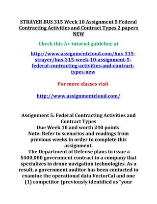 STRAYER BUS 315 Week 10 Assignment 5 Federal
Contracting Activities and Contract Types 2 papers
NEW
Check this A+ tutorial guideline at
http://www.assignmentcloud.com/bus-315-
strayer/bus-315-week-10-assignment-5-
federal-contracting-activities-and-contract-
types-new
For more classes visit
http://www.assignmentcloud.com/
Assignment 5: Federal Contracting Activities and
Contract Types
Due Week 10 and worth 240 points
Note: Refer to scenarios and readings from
previous weeks in order to complete this
assignment.
The Department of Defense plans to issue a
$400,000 government contract to a company that
specializes in drone navigation technologies. As a
result, a government auditor has been contacted to
examine the operational data VectorCal and one
(1) competitor (previously identified as “your
 