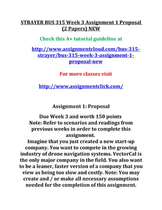 STRAYER BUS 315 Week 3 Assignment 1 Proposal
(2 Papers) NEW
Check this A+ tutorial guideline at
http://www.assignmentcloud.com/bus-315-
strayer/bus-315-week-3-assignment-1-
proposal-new
For more classes visit
http://www.assignmentclick.com/
Assignment 1: Proposal
Due Week 3 and worth 150 points
Note: Refer to scenarios and readings from
previous weeks in order to complete this
assignment.
Imagine that you just created a new start-up
company. You want to compete in the growing
industry of drone navigation systems. VectorCal is
the only major company in the field. You also want
to be a leaner, faster version of a company that you
view as being too slow and costly. Note: You may
create and / or make all necessary assumptions
needed for the completion of this assignment.
 