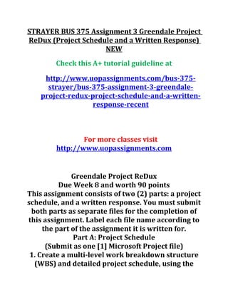 STRAYER BUS 375 Assignment 3 Greendale Project
ReDux (Project Schedule and a Written Response)
NEW
Check this A+ tutorial guideline at
http://www.uopassignments.com/bus-375-
strayer/bus-375-assignment-3-greendale-
project-redux-project-schedule-and-a-written-
response-recent
For more classes visit
http://www.uopassignments.com
Greendale Project ReDux
Due Week 8 and worth 90 points
This assignment consists of two (2) parts: a project
schedule, and a written response. You must submit
both parts as separate files for the completion of
this assignment. Label each file name according to
the part of the assignment it is written for.
Part A: Project Schedule
(Submit as one [1] Microsoft Project file)
1. Create a multi-level work breakdown structure
(WBS) and detailed project schedule, using the
 