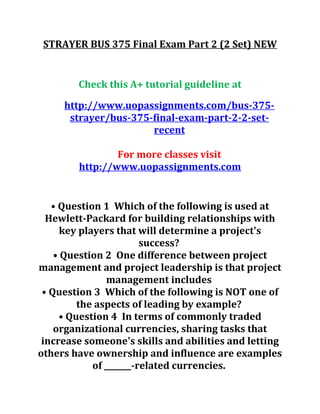 STRAYER BUS 375 Final Exam Part 2 (2 Set) NEW
Check this A+ tutorial guideline at
http://www.uopassignments.com/bus-375-
strayer/bus-375-final-exam-part-2-2-set-
recent
For more classes visit
http://www.uopassignments.com
• Question 1 Which of the following is used at
Hewlett-Packard for building relationships with
key players that will determine a project's
success?
• Question 2 One difference between project
management and project leadership is that project
management includes
• Question 3 Which of the following is NOT one of
the aspects of leading by example?
• Question 4 In terms of commonly traded
organizational currencies, sharing tasks that
increase someone's skills and abilities and letting
others have ownership and influence are examples
of _______-related currencies.
 