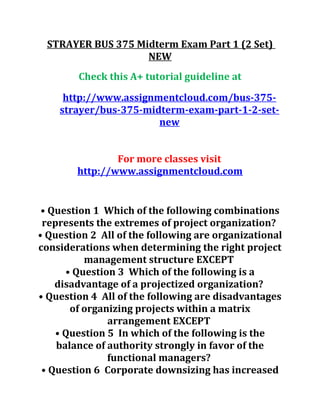 STRAYER BUS 375 Midterm Exam Part 1 (2 Set)
NEW
Check this A+ tutorial guideline at
http://www.assignmentcloud.com/bus-375-
strayer/bus-375-midterm-exam-part-1-2-set-
new
For more classes visit
http://www.assignmentcloud.com
• Question 1 Which of the following combinations
represents the extremes of project organization?
• Question 2 All of the following are organizational
considerations when determining the right project
management structure EXCEPT
• Question 3 Which of the following is a
disadvantage of a projectized organization?
• Question 4 All of the following are disadvantages
of organizing projects within a matrix
arrangement EXCEPT
• Question 5 In which of the following is the
balance of authority strongly in favor of the
functional managers?
• Question 6 Corporate downsizing has increased
 