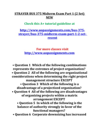 STRAYER BUS 375 Midterm Exam Part 1 (2 Set)
NEW
Check this A+ tutorial guideline at
http://www.uopassignments.com/bus-375-
strayer/bus-375-midterm-exam-part-1-2-set-
recent
For more classes visit
http://www.uopassignments.com
• Question 1 Which of the following combinations
represents the extremes of project organization?
• Question 2 All of the following are organizational
considerations when determining the right project
management structure EXCEPT
• Question 3 Which of the following is a
disadvantage of a projectized organization?
• Question 4 All of the following are disadvantages
of organizing projects within a matrix
arrangement EXCEPT
• Question 5 In which of the following is the
balance of authority strongly in favor of the
functional managers?
• Question 6 Corporate downsizing has increased
 