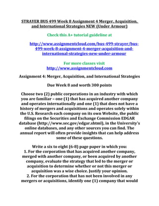 STRAYER BUS 499 Week 8 Assignment 4 Merger, Acquisition,
and International Strategies NEW (Under Armour)
Check this A+ tutorial guideline at
http://www.assignmentcloud.com/bus-499-strayer/bus-
499-week-8-assignment-4-merger-acquisition-and-
international-strategies-new-under-armour
For more classes visit
http://www.assignmentcloud.com
Assignment 4: Merger, Acquisition, and International Strategies
Due Week 8 and worth 300 points
Choose two (2) public corporations in an industry with which
you are familiar – one (1) that has acquired another company
and operates internationally and one (1) that does not have a
history of mergers and acquisitions and operates solely within
the U.S. Research each company on its own Website, the public
filings on the Securities and Exchange Commission EDGAR
database (http://www.sec.gov/edgar.shtml), in the University's
online databases, and any other sources you can find. The
annual report will often provide insights that can help address
some of these questions.
Write a six to eight (6-8) page paper in which you:
1. For the corporation that has acquired another company,
merged with another company, or been acquired by another
company, evaluate the strategy that led to the merger or
acquisition to determine whether or not this merger or
acquisition was a wise choice. Justify your opinion.
2. For the corporation that has not been involved in any
mergers or acquisitions, identify one (1) company that would
 
