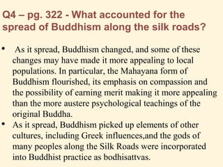 Q4 – pg. 322 - What accounted for the
spread of Buddhism along the silk roads?
• As it spread, Buddhism changed, and some of these
changes may have made it more appealing to local
populations. In particular, the Mahayana form of
Buddhism flourished, its emphasis on compassion and
the possibility of earning merit making it more appealing
than the more austere psychological teachings of the
original Buddha.
• As it spread, Buddhism picked up elements of other
cultures, including Greek influences,and the gods of
many peoples along the Silk Roads were incorporated
into Buddhist practice as bodhisattvas.
 