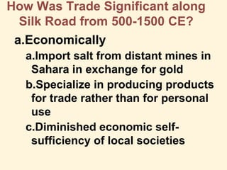 How Was Trade Significant along
Silk Road from 500-1500 CE?
a.Economically
a.Import salt from distant mines in
Sahara in exchange for gold
b.Specialize in producing products
for trade rather than for personal
use
c.Diminished economic self-
sufficiency of local societies
 