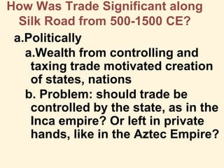 How Was Trade Significant along
Silk Road from 500-1500 CE?
a.Politically
a.Wealth from controlling and
taxing trade motivated creation
of states, nations
b. Problem: should trade be
controlled by the state, as in the
Inca empire? Or left in private
hands, like in the Aztec Empire?
 
