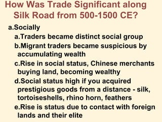 How Was Trade Significant along
Silk Road from 500-1500 CE?
a.Socially
a.Traders became distinct social group
b.Migrant traders became suspicious by
accumulating wealth
c.Rise in social status, Chinese merchants
buying land, becoming wealthy
d.Social status high if you acquired
prestigious goods from a distance - silk,
tortoiseshells, rhino horn, feathers
e.Rise is status due to contact with foreign
lands and their elite
 