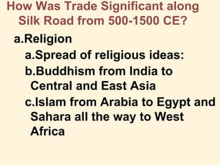How Was Trade Significant along
Silk Road from 500-1500 CE?
a.Religion
a.Spread of religious ideas:
b.Buddhism from India to
Central and East Asia
c.Islam from Arabia to Egypt and
Sahara all the way to West
Africa
 