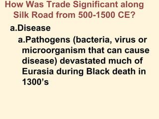 How Was Trade Significant along
Silk Road from 500-1500 CE?
a.Disease
a.Pathogens (bacteria, virus or
microorganism that can cause
disease) devastated much of
Eurasia during Black death in
1300’s
 