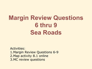 Margin Review Questions
6 thru 9
Sea Roads
Activities:
1.Margin Review Questions 6-9
2.Map activity 8.1 online
3.MC review questions
 