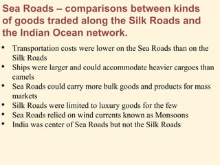 Sea Roads – comparisons between kinds
of goods traded along the Silk Roads and
the Indian Ocean network.
• Transportation costs were lower on the Sea Roads than on the
Silk Roads
• Ships were larger and could accommodate heavier cargoes than
camels
• Sea Roads could carry more bulk goods and products for mass
markets
• Silk Roads were limited to luxury goods for the few
• Sea Roads relied on wind currents known as Monsoons
• India was center of Sea Roads but not the Silk Roads
 